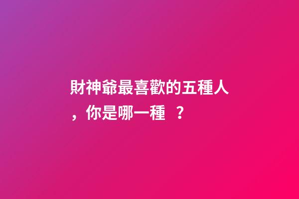 財神爺最喜歡的五種人，你是哪一種？